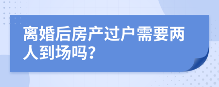 离婚后房产过户需要两人到场吗？