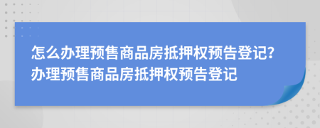 怎么办理预售商品房抵押权预告登记？办理预售商品房抵押权预告登记