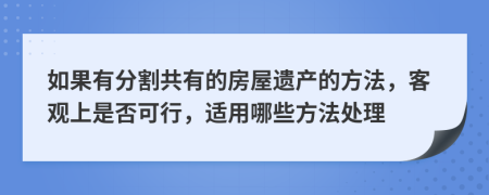 如果有分割共有的房屋遗产的方法，客观上是否可行，适用哪些方法处理