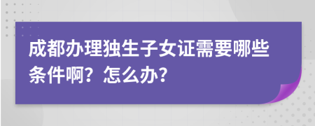 成都办理独生子女证需要哪些条件啊？怎么办？