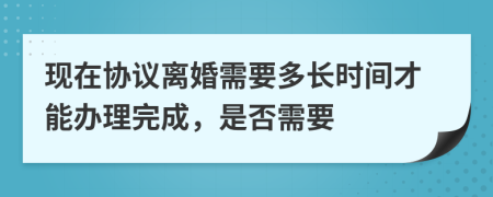 现在协议离婚需要多长时间才能办理完成，是否需要