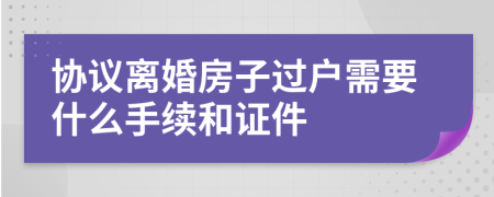 协议离婚房子过户需要什么手续和证件