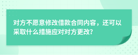 对方不愿意修改借款合同内容，还可以采取什么措施应对对方更改？