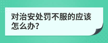 对治安处罚不服的应该怎么办？