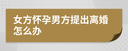 女方怀孕男方提出离婚怎么办