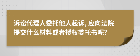 诉讼代理人委托他人起诉, 应向法院提交什么材料或者授权委托书呢？