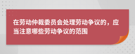 在劳动仲裁委员会处理劳动争议的，应当注意哪些劳动争议的范围