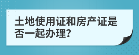 土地使用证和房产证是否一起办理？