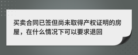 买卖合同已签但尚未取得产权证明的房屋，在什么情况下可以要求退回