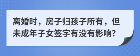 离婚时，房子归孩子所有，但未成年子女签字有没有影响？
