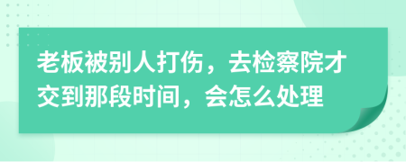 老板被别人打伤，去检察院才交到那段时间，会怎么处理