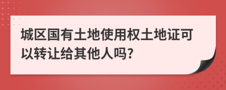 城区国有土地使用权土地证可以转让给其他人吗?