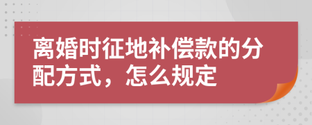 离婚时征地补偿款的分配方式，怎么规定