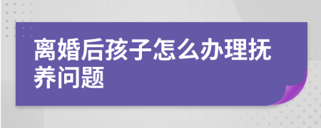 离婚后孩子怎么办理抚养问题
