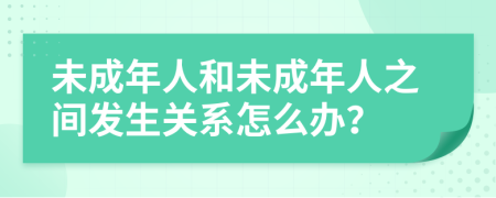 未成年人和未成年人之间发生关系怎么办？