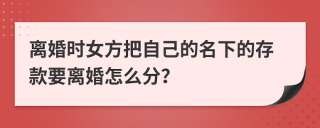 离婚时女方把自己的名下的存款要离婚怎么分？