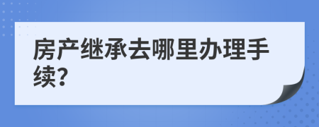 房产继承去哪里办理手续？