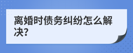 离婚时债务纠纷怎么解决？