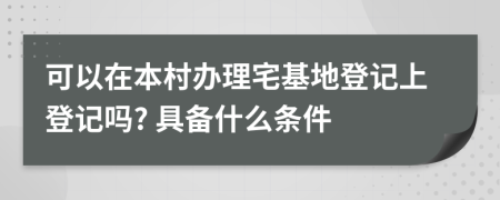 可以在本村办理宅基地登记上登记吗? 具备什么条件