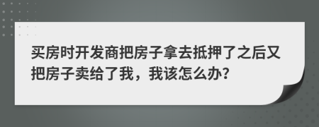 买房时开发商把房子拿去抵押了之后又把房子卖给了我，我该怎么办？