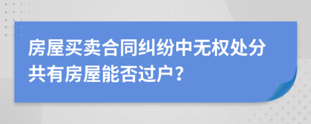 房屋买卖合同纠纷中无权处分共有房屋能否过户？