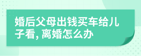 婚后父母出钱买车给儿子看, 离婚怎么办