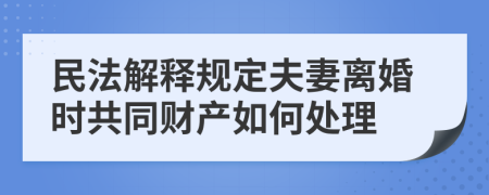 民法解释规定夫妻离婚时共同财产如何处理