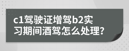 c1驾驶证增驾b2实习期间酒驾怎么处理？