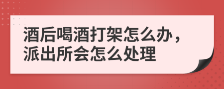 酒后喝酒打架怎么办，派出所会怎么处理