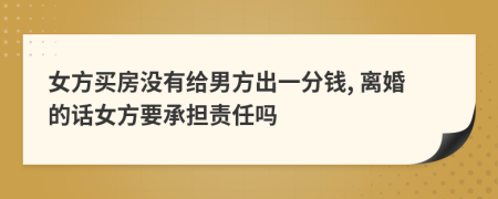 女方买房没有给男方出一分钱, 离婚的话女方要承担责任吗