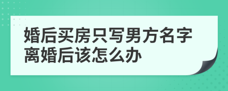 婚后买房只写男方名字离婚后该怎么办