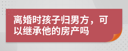 离婚时孩子归男方，可以继承他的房产吗