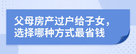 父母房产过户给子女，选择哪种方式最省钱