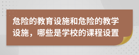 危险的教育设施和危险的教学设施，哪些是学校的课程设置