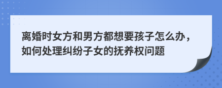 离婚时女方和男方都想要孩子怎么办，如何处理纠纷子女的抚养权问题