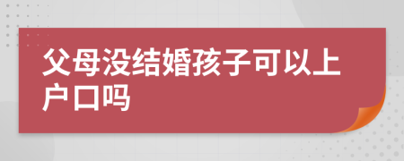 父母没结婚孩子可以上户口吗