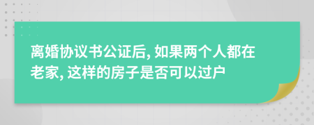 离婚协议书公证后, 如果两个人都在老家, 这样的房子是否可以过户