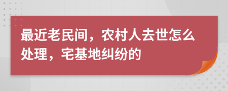 最近老民间，农村人去世怎么处理，宅基地纠纷的