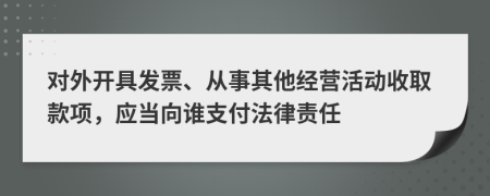 对外开具发票、从事其他经营活动收取款项，应当向谁支付法律责任
