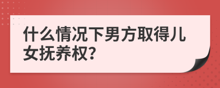 什么情况下男方取得儿女抚养权？