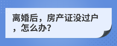 离婚后，房产证没过户，怎么办？