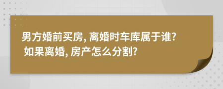 男方婚前买房, 离婚时车库属于谁? 如果离婚, 房产怎么分割?