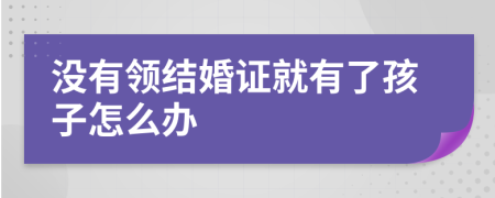 没有领结婚证就有了孩子怎么办