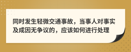 同时发生轻微交通事故，当事人对事实及成因无争议的，应该如何进行处理