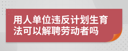 用人单位违反计划生育法可以解聘劳动者吗