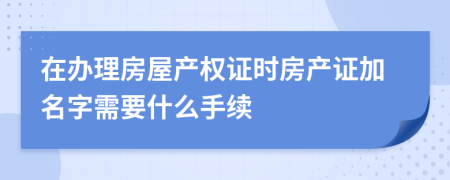 在办理房屋产权证时房产证加名字需要什么手续