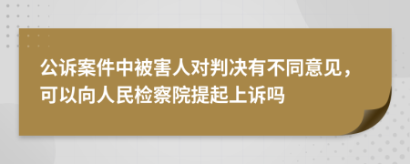 公诉案件中被害人对判决有不同意见，可以向人民检察院提起上诉吗