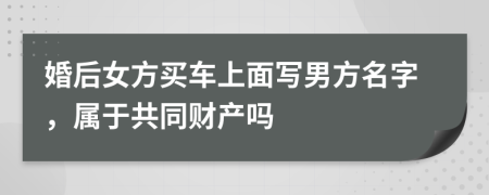 婚后女方买车上面写男方名字，属于共同财产吗