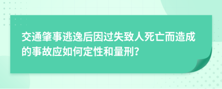 交通肇事逃逸后因过失致人死亡而造成的事故应如何定性和量刑？