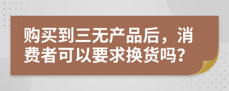 购买到三无产品后，消费者可以要求换货吗？